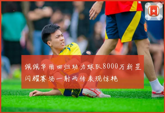 佩佩华丽回归助力球队8000万新星闪耀赛场一射两传表现惊艳
