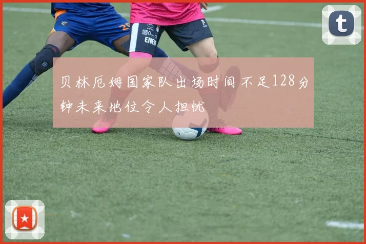 贝林厄姆国家队出场时间不足128分钟未来地位令人担忧