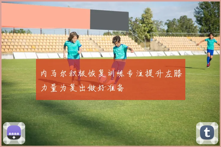 内马尔积极恢复训练专注提升左膝力量为复出做好准备