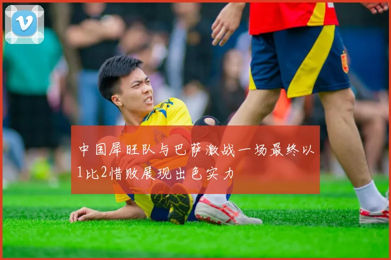 中国犀旺队与巴萨激战一场最终以1比2惜败展现出色实力