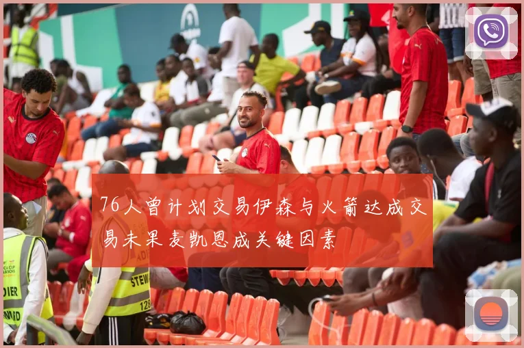 76人曾计划交易伊森与火箭达成交易未果麦凯恩成关键因素