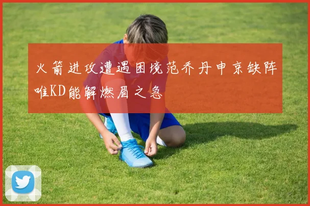 火箭进攻遭遇困境范乔丹申京缺阵唯KD能解燃眉之急