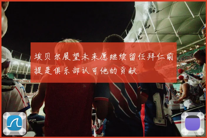 埃贝尔展望未来愿继续留任拜仁前提是俱乐部认可他的贡献
