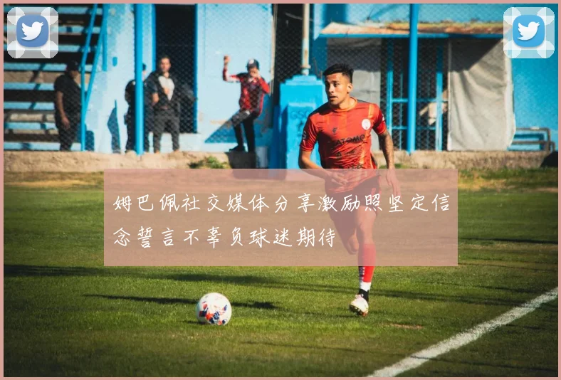 姆巴佩社交媒体分享激励照坚定信念誓言不辜负球迷期待