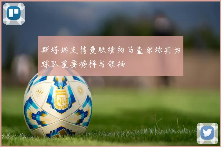 斯塔姆支持曼联续约马奎尔称其为球队重要榜样与领袖