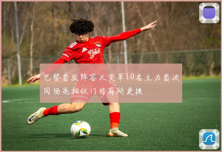 巴黎首发阵容大变革10名主力首次同场亮相仅门将有所更换