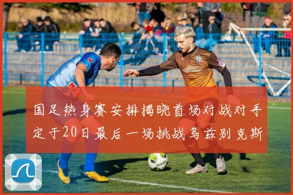 国足热身赛安排揭晓首场对战对手定于20日最后一场挑战乌兹别克斯坦