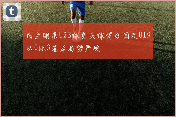 民主刚果U23球员头球得分国足U19以0比3落后局势严峻