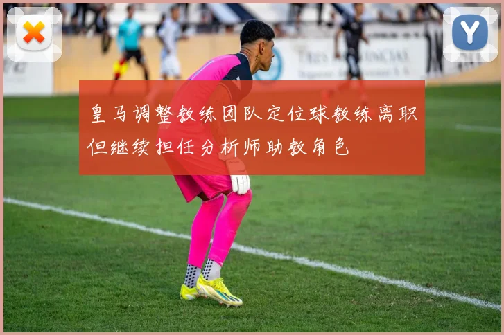 皇马调整教练团队定位球教练离职但继续担任分析师助教角色
