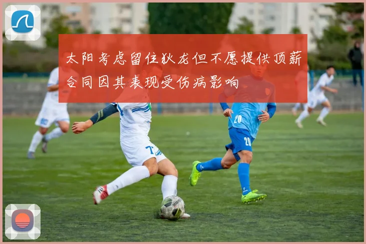 太阳考虑留住狄龙但不愿提供顶薪合同因其表现受伤病影响