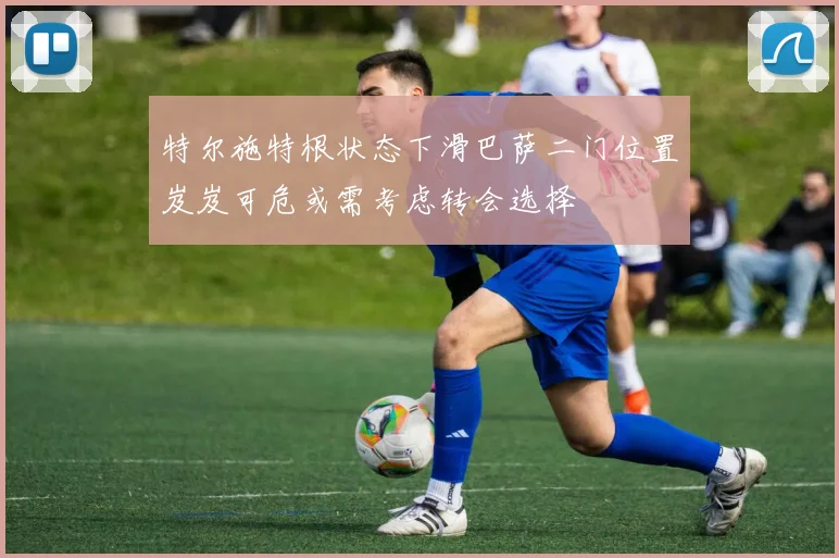 特尔施特根状态下滑巴萨二门位置岌岌可危或需考虑转会选择
