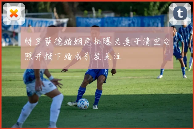 特罗萨德婚姻危机曝光妻子清空合照并摘下婚戒引发关注